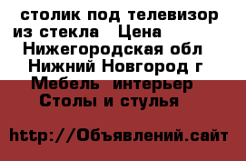 столик под телевизор из стекла › Цена ­ 3 000 - Нижегородская обл., Нижний Новгород г. Мебель, интерьер » Столы и стулья   